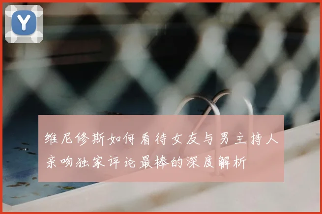 维尼修斯如何看待女友与男主持人亲吻独家评论最棒的深度解析