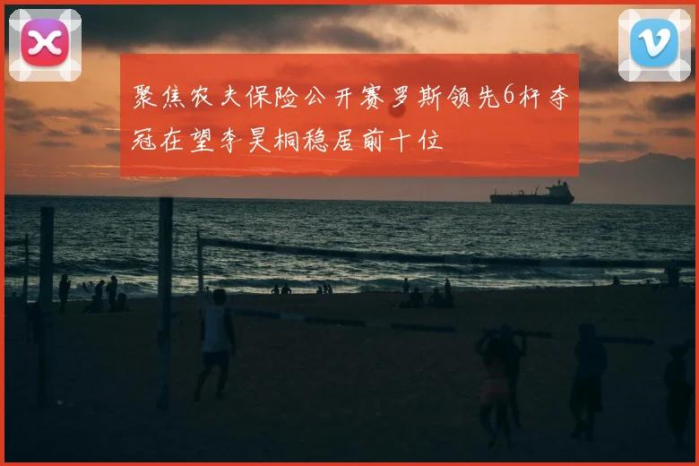 聚焦农夫保险公开赛罗斯领先6杆夺冠在望李昊桐稳居前十位