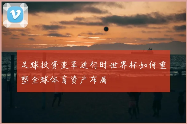 足球投资变革进行时世界杯如何重塑全球体育资产布局