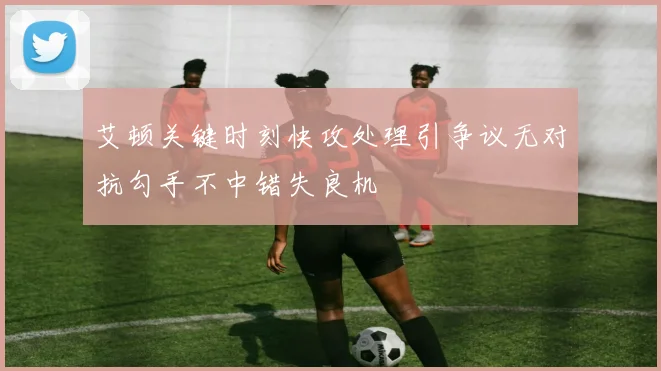 艾顿关键时刻快攻处理引争议无对抗勾手不中错失良机