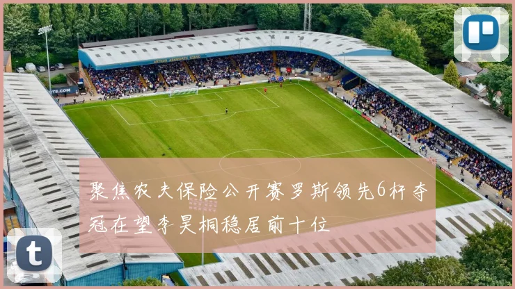 聚焦农夫保险公开赛罗斯领先6杆夺冠在望李昊桐稳居前十位