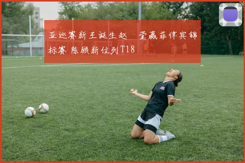 亚巡赛新王诞生赵祐莹赢菲律宾锦标赛 陈顾新位列T18