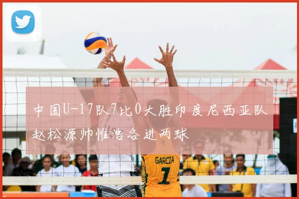 中国U-17队7比0大胜印度尼西亚队赵松源帅惟浩各进两球