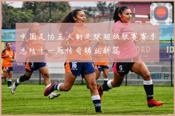 中国足协五人制足球超级联赛赛季总结十一冠传奇铸就新篇