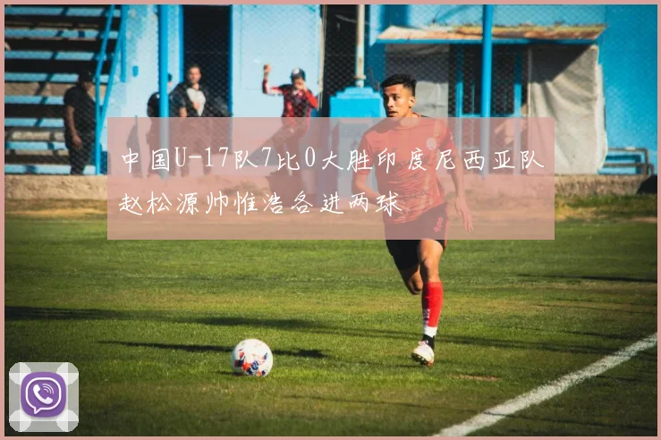 中国U-17队7比0大胜印度尼西亚队赵松源帅惟浩各进两球