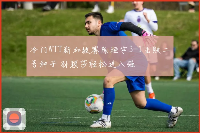 冷门WTT新加坡赛陈垣宇3-1击败二号种子 孙颖莎轻松进八强