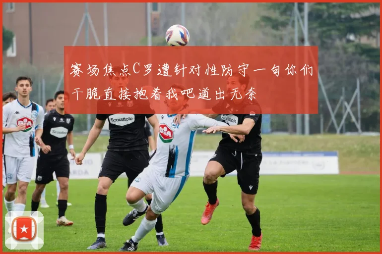 赛场焦点C罗遭针对性防守一句你们干脆直接抱着我吧道出无奈