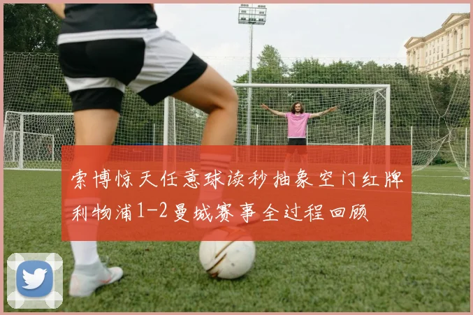 索博惊天任意球读秒抽象空门红牌利物浦1-2曼城赛事全过程回顾