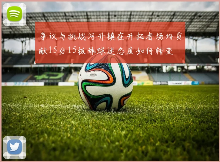 争议与挑战河升镇在开拓者场均贡献15分15板韩球迷态度如何转变