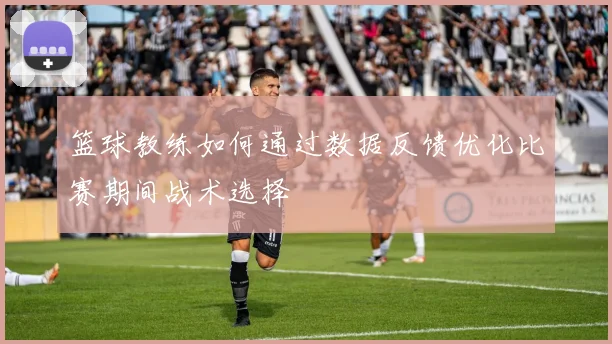 篮球教练如何通过数据反馈优化比赛期间战术选择