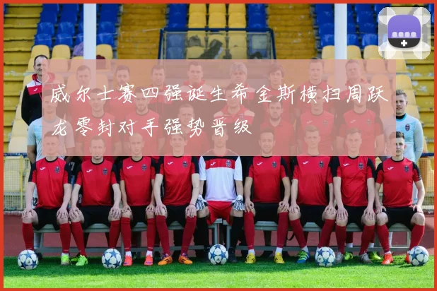 威尔士赛四强诞生希金斯横扫周跃龙零封对手强势晋级