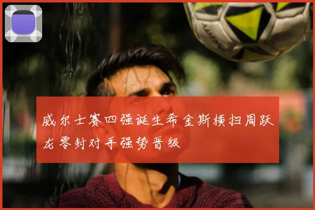 威尔士赛四强诞生希金斯横扫周跃龙零封对手强势晋级